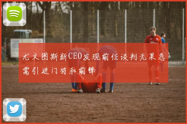 尤文图斯新CEO发现前任谈判无果急需引进门将和前锋