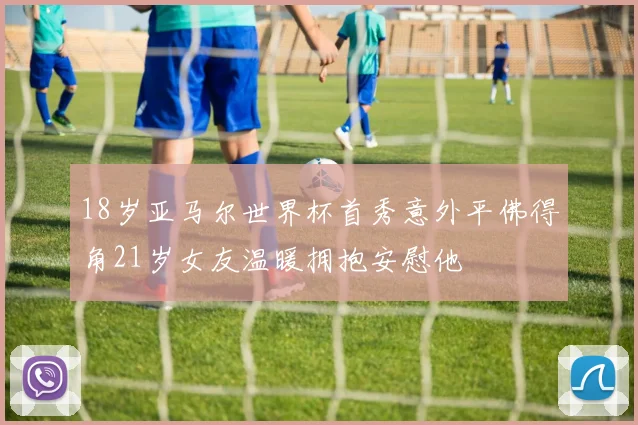 18岁亚马尔世界杯首秀意外平佛得角21岁女友温暖拥抱安慰他