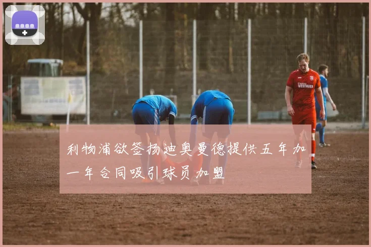利物浦欲签扬迪奥曼德提供五年加一年合同吸引球员加盟