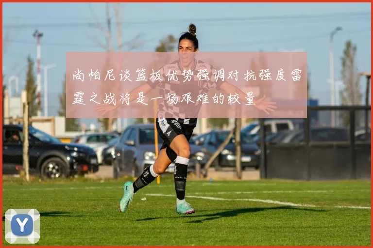 尚帕尼谈篮板优势强调对抗强度雷霆之战将是一场艰难的较量