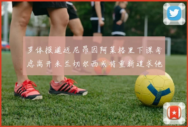 罗体报道迈尼昂因阿莱格里下课考虑离开米兰切尔西或将重新追求他
