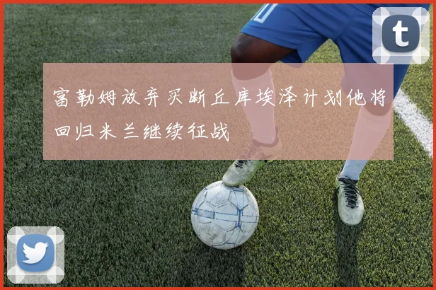 富勒姆放弃买断丘库埃泽计划他将回归米兰继续征战