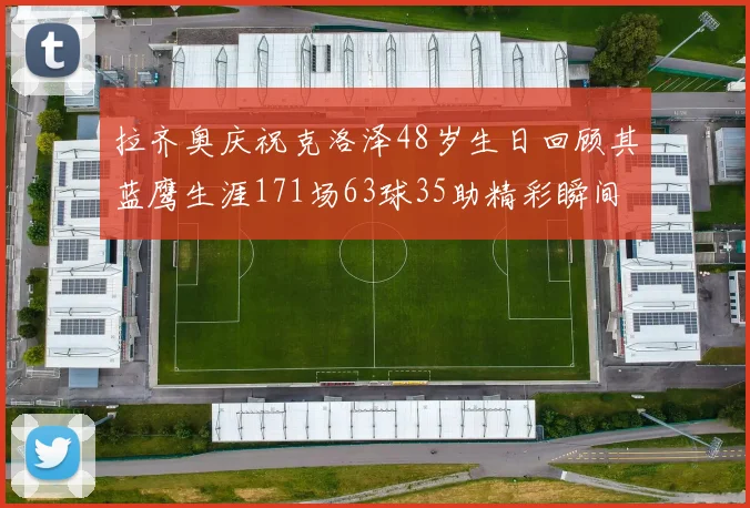 拉齐奥庆祝克洛泽48岁生日回顾其蓝鹰生涯171场63球35助精彩瞬间