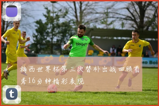 梅西世界杯第三次替补出战回顾首秀16分钟精彩表现