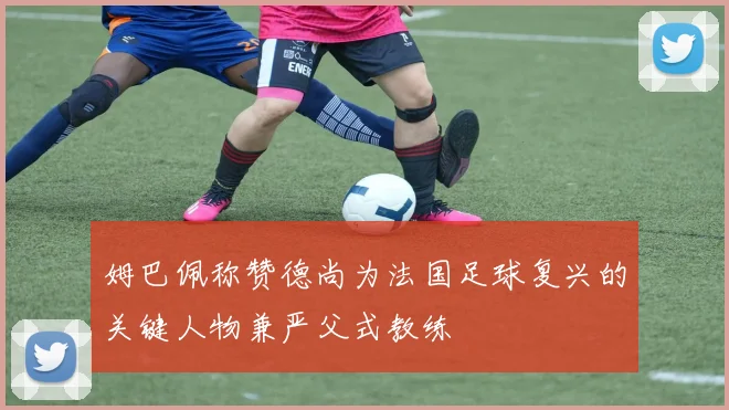 姆巴佩称赞德尚为法国足球复兴的关键人物兼严父式教练