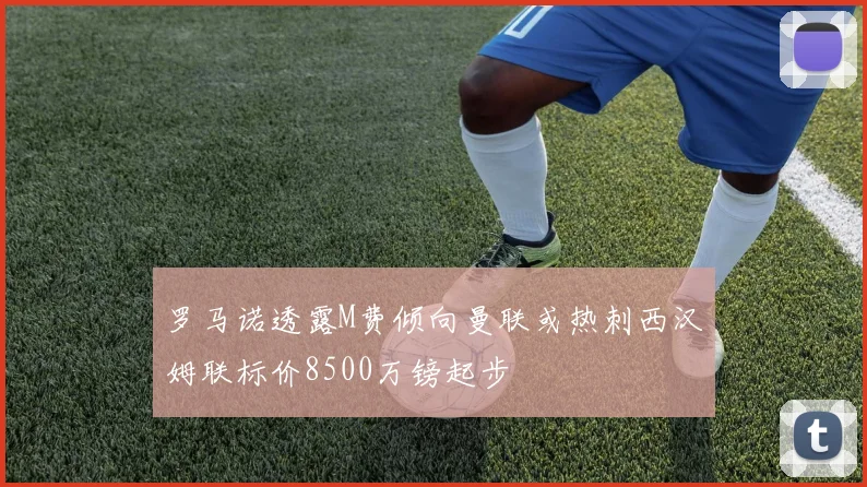 罗马诺透露M费倾向曼联或热刺西汉姆联标价8500万镑起步