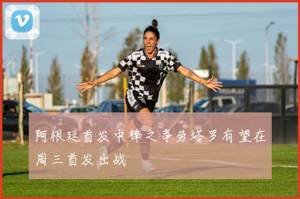 阿根廷首发中锋之争劳塔罗有望在周三首发出战