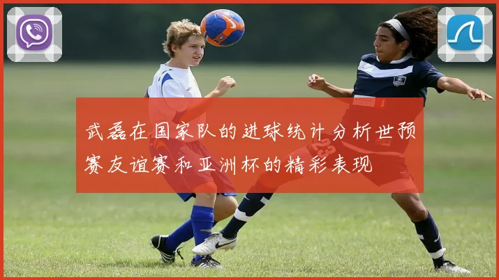 武磊在国家队的进球统计分析世预赛友谊赛和亚洲杯的精彩表现