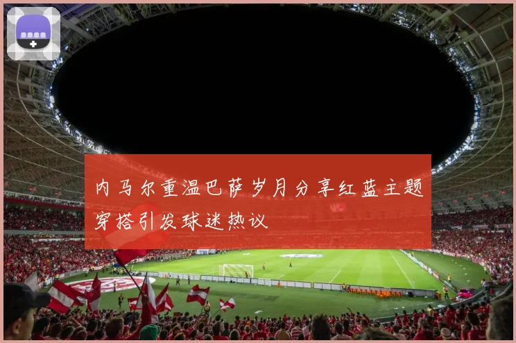 内马尔重温巴萨岁月分享红蓝主题穿搭引发球迷热议