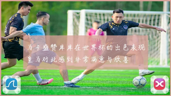 马卡盛赞库库在世界杯的出色表现皇马对此感到非常满意与欣喜