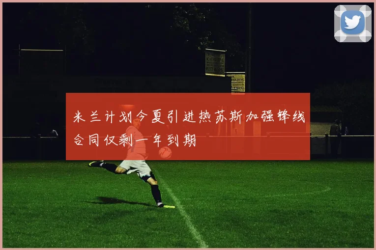 米兰计划今夏引进热苏斯加强锋线合同仅剩一年到期
