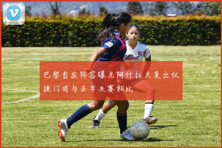 巴黎首发阵容曝光阿什拉夫复出仅换门将与去年决赛相比