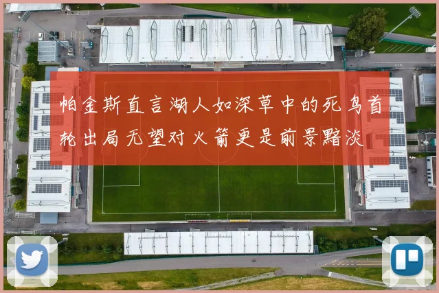 帕金斯直言湖人如深草中的死鸟首轮出局无望对火箭更是前景黯淡