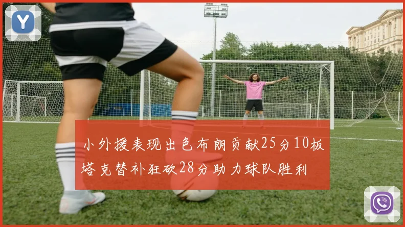 小外援表现出色布朗贡献25分10板塔克替补狂砍28分助力球队胜利