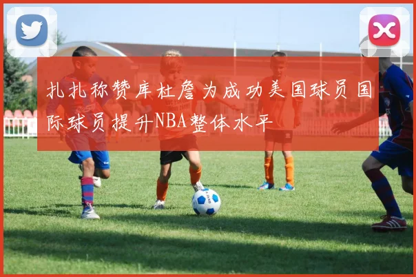 扎扎称赞库杜詹为成功美国球员国际球员提升NBA整体水平