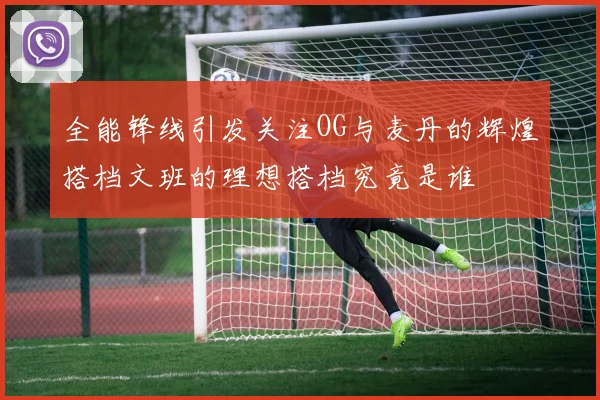 全能锋线引发关注OG与麦丹的辉煌搭档文班的理想搭档究竟是谁