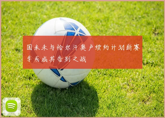 国米未与恰尔汗奥卢续约计划新赛季或成其告别之战