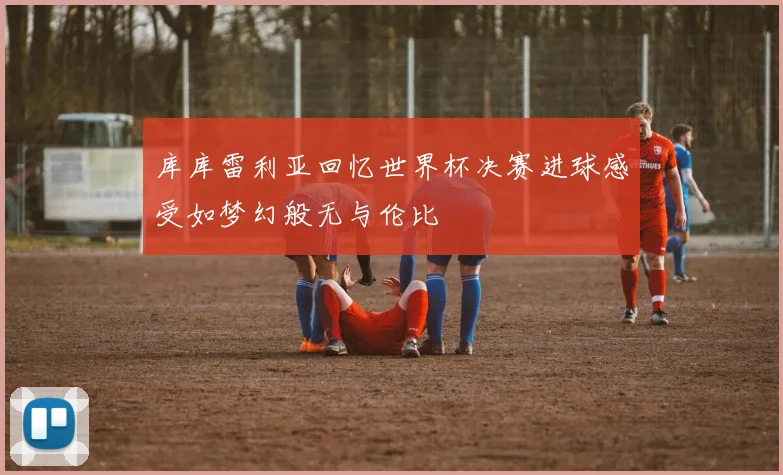 库库雷利亚回忆世界杯决赛进球感受如梦幻般无与伦比