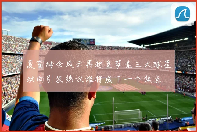 夏窗转会风云再起皇萨竞三大球星动向引发热议谁将成下一个焦点