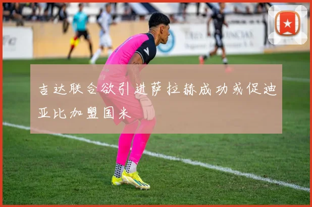 吉达联合欲引进萨拉赫成功或促迪亚比加盟国米