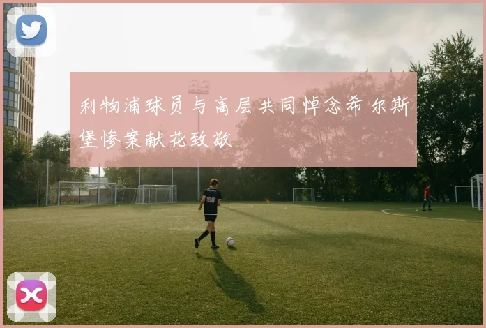 利物浦球员与高层共同悼念希尔斯堡惨案献花致敬