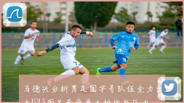 马德兴分析男足国字号队伍全力出击U23国足承受更大挑战与压力