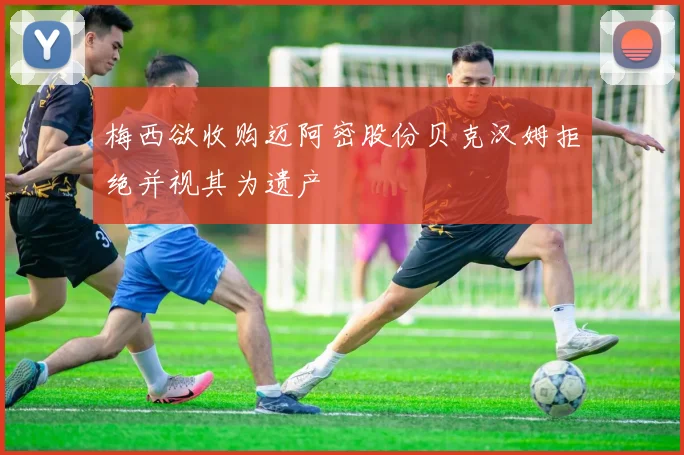 梅西欲收购迈阿密股份贝克汉姆拒绝并视其为遗产