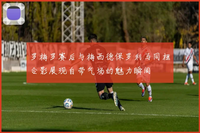 罗梅罗赛后与梅西德保罗利马同框合影展现自带气场的魅力瞬间