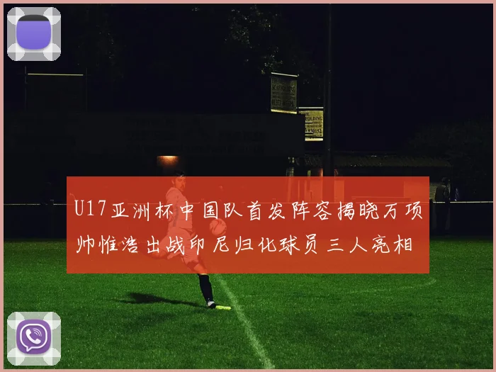 U17亚洲杯中国队首发阵容揭晓万项帅惟浩出战印尼归化球员三人亮相
