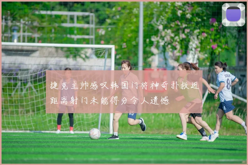 捷克主帅感叹韩国门将神奇扑救近距离射门未能得分令人遗憾