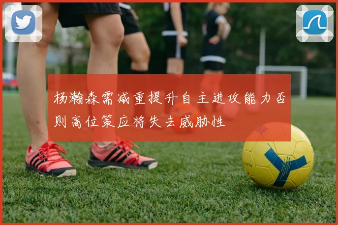 杨瀚森需减重提升自主进攻能力否则高位策应将失去威胁性