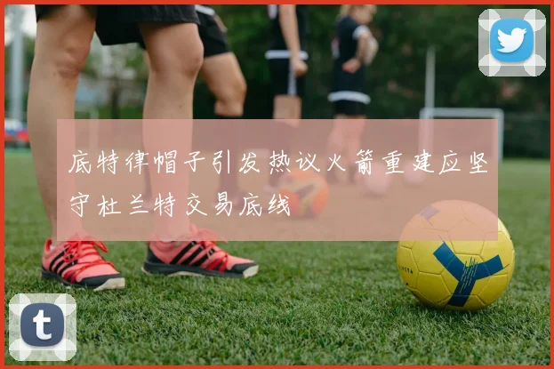 底特律帽子引发热议火箭重建应坚守杜兰特交易底线