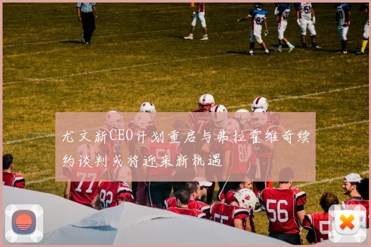 尤文新CEO计划重启与弗拉霍维奇续约谈判或将迎来新机遇