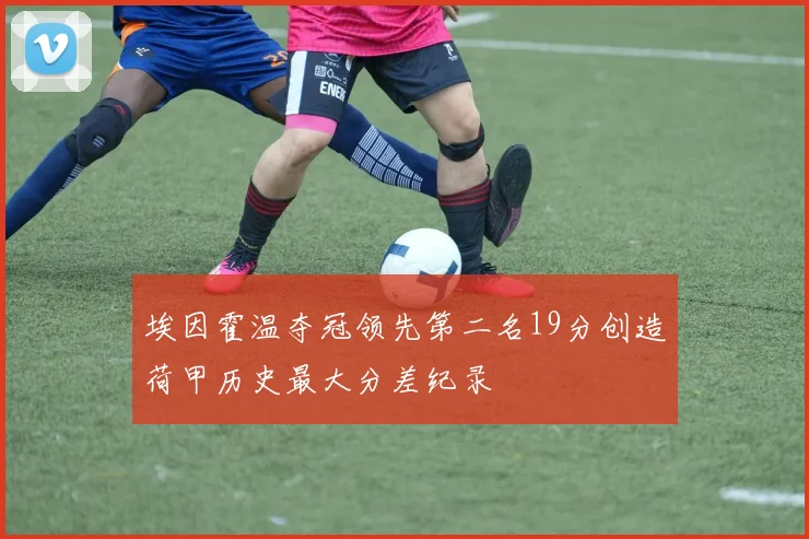 埃因霍温夺冠领先第二名19分创造荷甲历史最大分差纪录