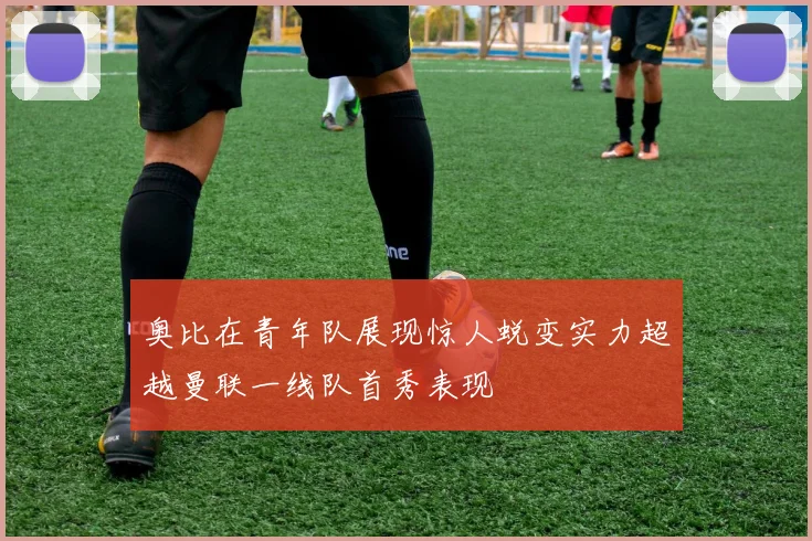 奥比在青年队展现惊人蜕变实力超越曼联一线队首秀表现