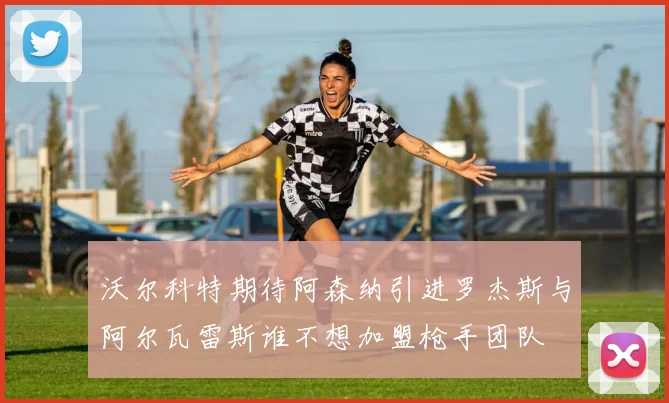 沃尔科特期待阿森纳引进罗杰斯与阿尔瓦雷斯谁不想加盟枪手团队